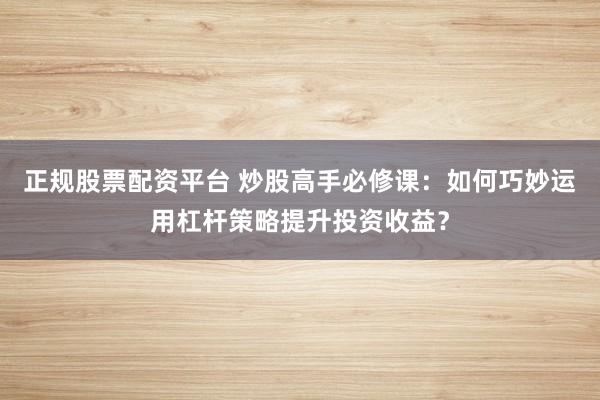 正规股票配资平台 炒股高手必修课：如何巧妙运用杠杆策略提升投资收益？