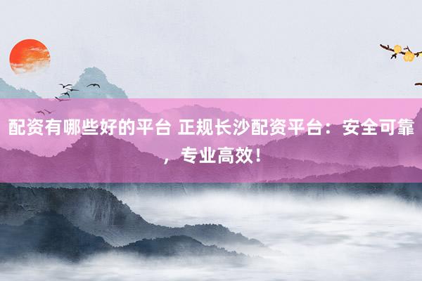 配资有哪些好的平台 正规长沙配资平台：安全可靠，专业高效！
