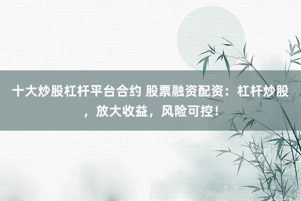 十大炒股杠杆平台合约 股票融资配资：杠杆炒股，放大收益，风险可控！