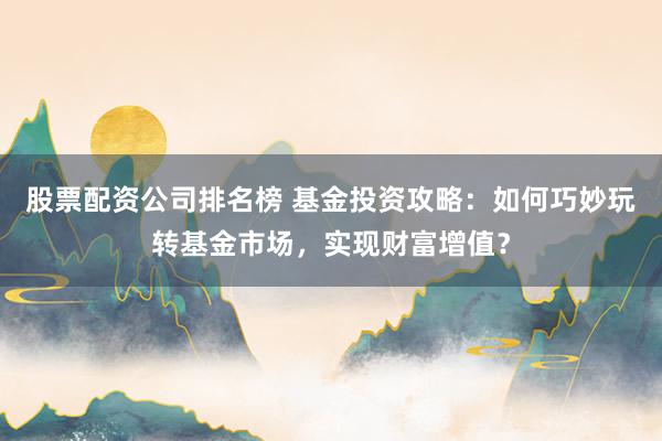 股票配资公司排名榜 基金投资攻略：如何巧妙玩转基金市场，实现财富增值？