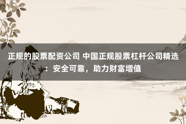 正规的股票配资公司 中国正规股票杠杆公司精选：安全可靠，助力财富增值