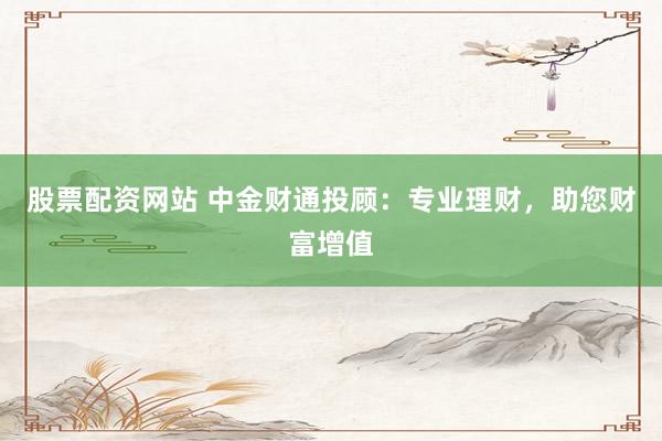 股票配资网站 中金财通投顾：专业理财，助您财富增值