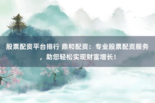 股票配资平台排行 鼎和配资：专业股票配资服务，助您轻松实现财富增长！
