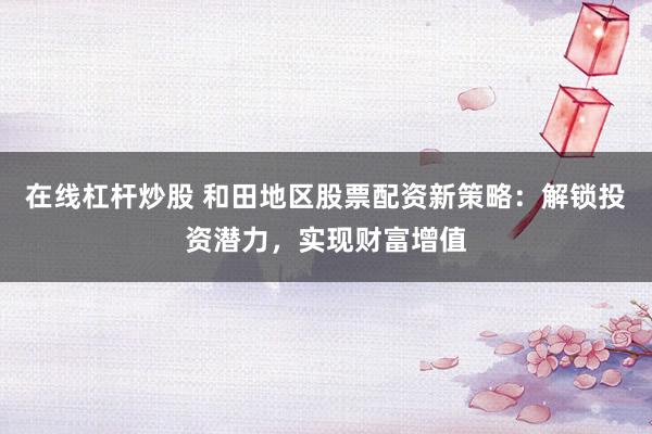 在线杠杆炒股 和田地区股票配资新策略：解锁投资潜力，实现财富增值