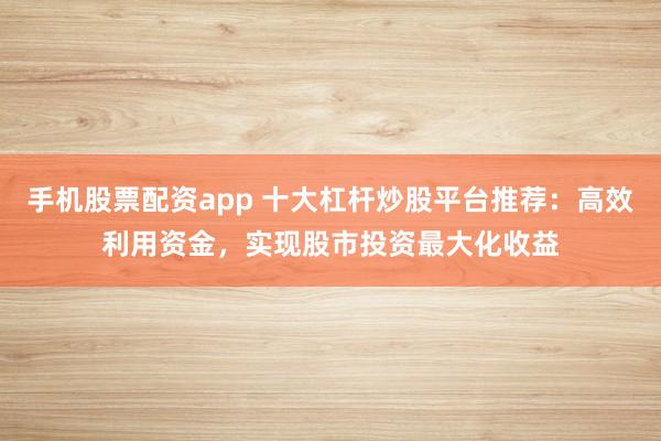 手机股票配资app 十大杠杆炒股平台推荐：高效利用资金，实现股市投资最大化收益