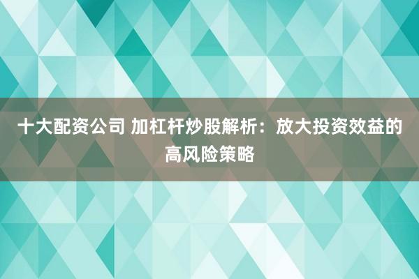 十大配资公司 加杠杆炒股解析：放大投资效益的高风险策略