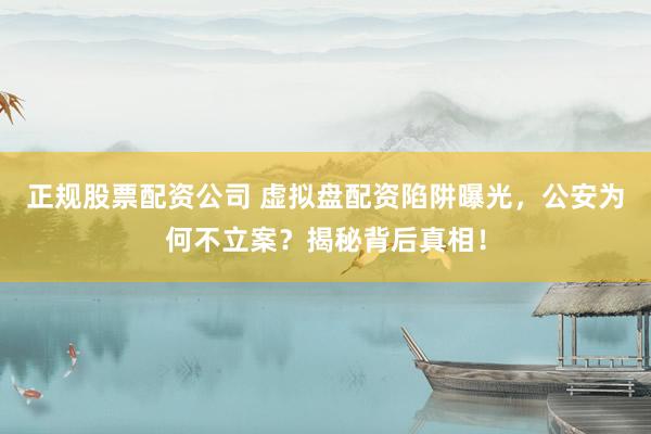 正规股票配资公司 虚拟盘配资陷阱曝光，公安为何不立案？揭秘背后真相！