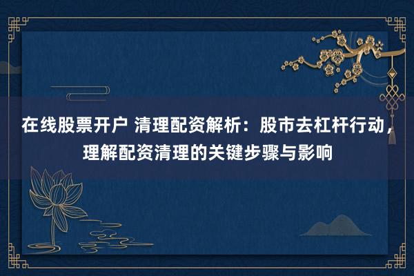 在线股票开户 清理配资解析：股市去杠杆行动，理解配资清理的关键步骤与影响