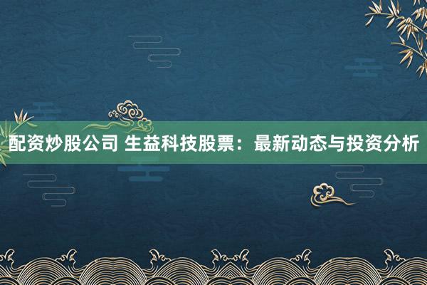 配资炒股公司 生益科技股票：最新动态与投资分析