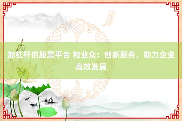 加杠杆的股票平台 和业众：创新服务，助力企业高效发展