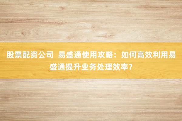 股票配资公司  易盛通使用攻略：如何高效利用易盛通提升业务处理效率？