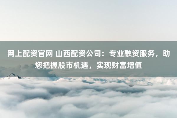 网上配资官网 山西配资公司：专业融资服务，助您把握股市机遇，实现财富增值