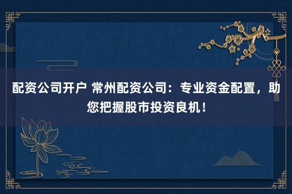 配资公司开户 常州配资公司：专业资金配置，助您把握股市投资良机！