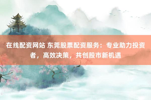 在线配资网站 东莞股票配资服务：专业助力投资者，高效决策，共创股市新机遇