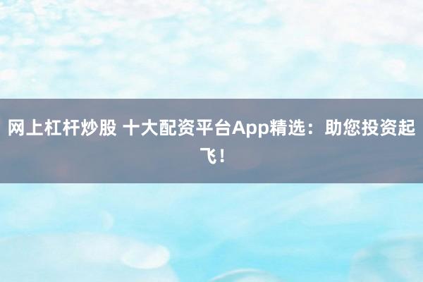 网上杠杆炒股 十大配资平台App精选：助您投资起飞！