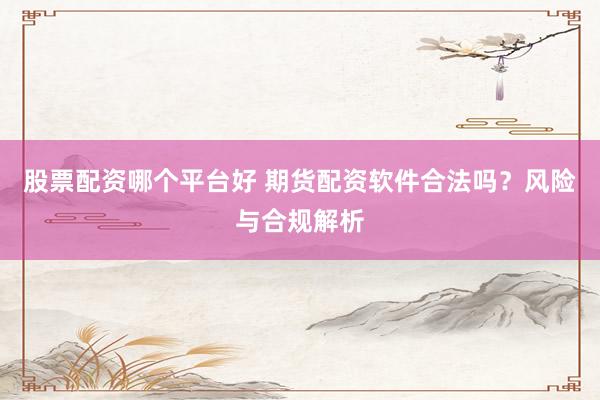 股票配资哪个平台好 期货配资软件合法吗？风险与合规解析