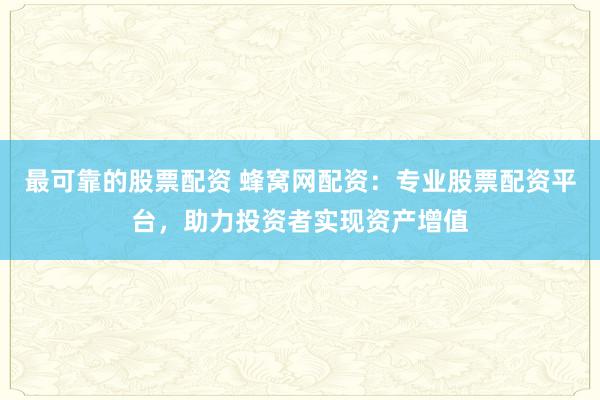 最可靠的股票配资 蜂窝网配资：专业股票配资平台，助力投资者实现资产增值