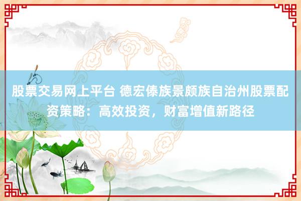 股票交易网上平台 德宏傣族景颇族自治州股票配资策略：高效投资，财富增值新路径