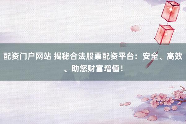 配资门户网站 揭秘合法股票配资平台：安全、高效、助您财富增值！