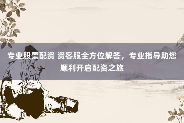 专业股票配资 资客服全方位解答，专业指导助您顺利开启配资之旅