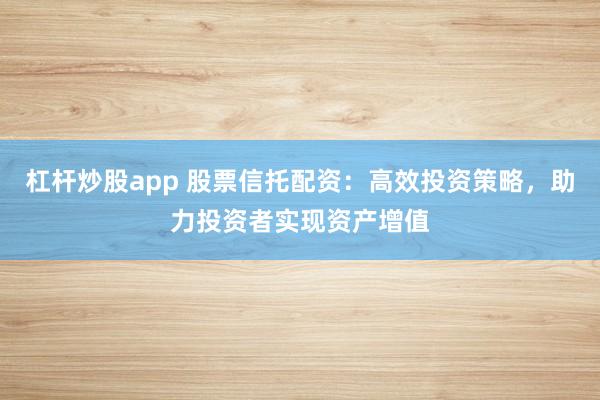 杠杆炒股app 股票信托配资：高效投资策略，助力投资者实现资产增值