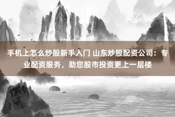 手机上怎么炒股新手入门 山东炒股配资公司：专业配资服务，助您股市投资更上一层楼