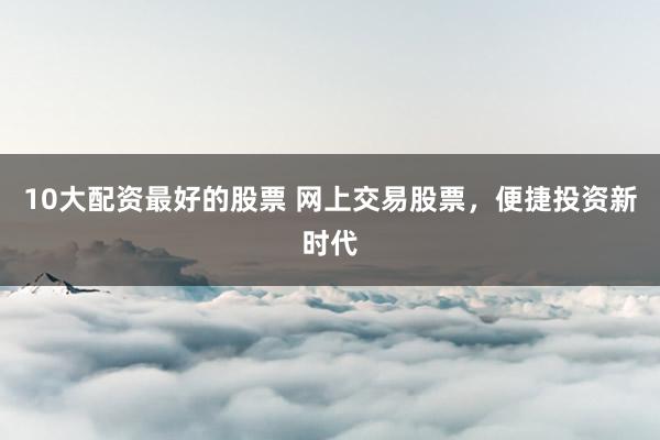 10大配资最好的股票 网上交易股票，便捷投资新时代