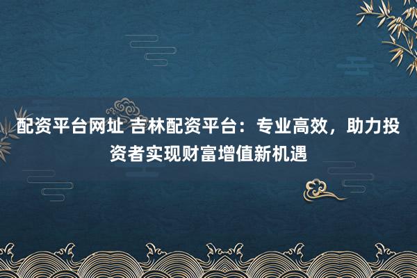 配资平台网址 吉林配资平台：专业高效，助力投资者实现财富增值新机遇