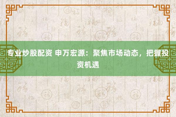 专业炒股配资 申万宏源：聚焦市场动态，把握投资机遇