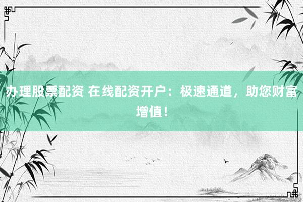 办理股票配资 在线配资开户：极速通道，助您财富增值！