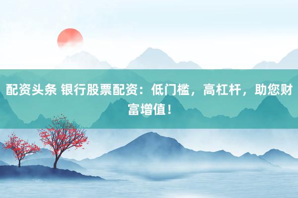 配资头条 银行股票配资：低门槛，高杠杆，助您财富增值！