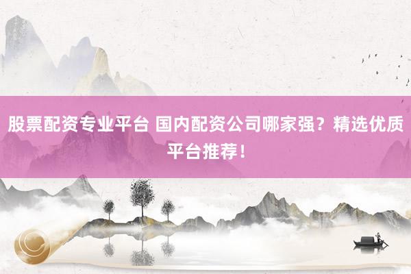 股票配资专业平台 国内配资公司哪家强？精选优质平台推荐！