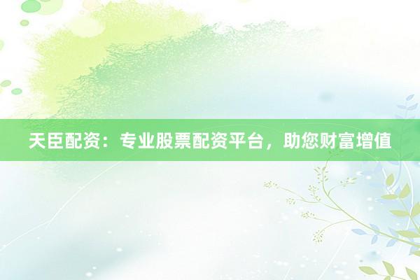 天臣配资：专业股票配资平台，助您财富增值