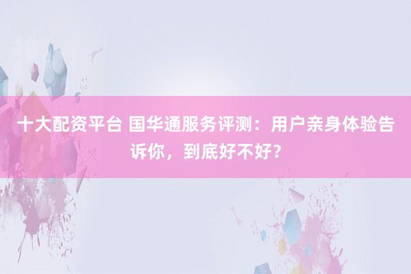 十大配资平台 国华通服务评测：用户亲身体验告诉你，到底好不好？