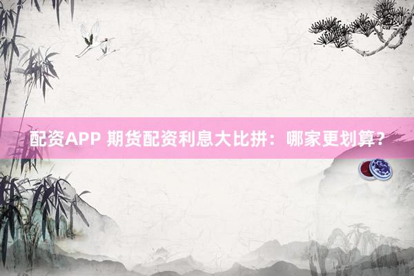 配资APP 期货配资利息大比拼：哪家更划算？
