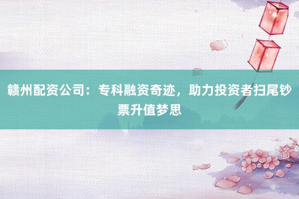 赣州配资公司：专科融资奇迹，助力投资者扫尾钞票升值梦思
