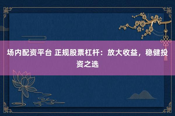 场内配资平台 正规股票杠杆：放大收益，稳健投资之选