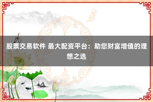 股票交易软件 最大配资平台：助您财富增值的理想之选