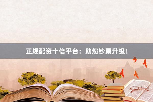 正规配资十倍平台：助您钞票升级！