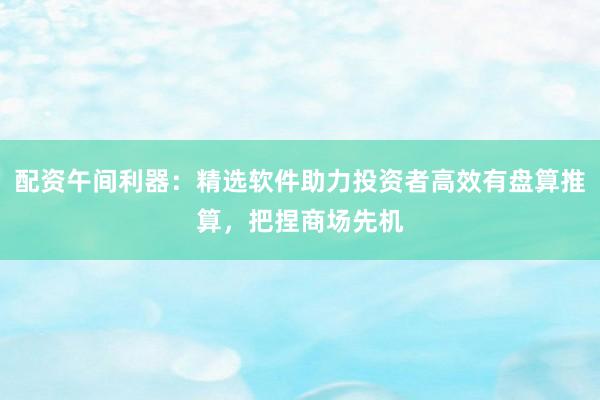 配资午间利器：精选软件助力投资者高效有盘算推算，把捏商场先机
