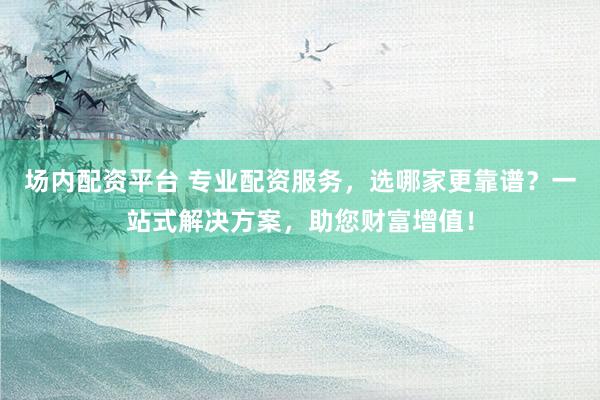 场内配资平台 专业配资服务，选哪家更靠谱？一站式解决方案，助您财富增值！