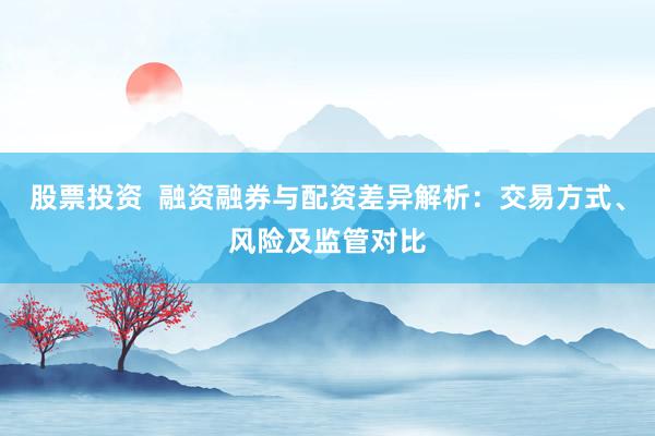 股票投资  融资融券与配资差异解析：交易方式、风险及监管对比