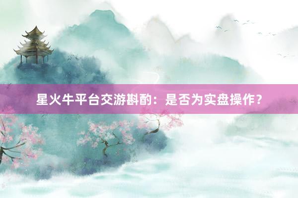 星火牛平台交游斟酌：是否为实盘操作？