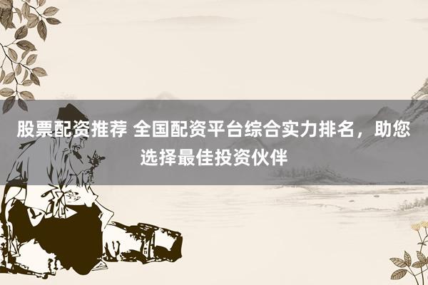股票配资推荐 全国配资平台综合实力排名，助您选择最佳投资伙伴