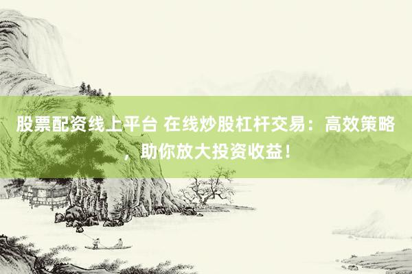 股票配资线上平台 在线炒股杠杆交易：高效策略，助你放大投资收益！