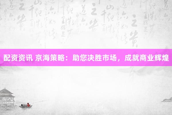 配资资讯 京海策略：助您决胜市场，成就商业辉煌