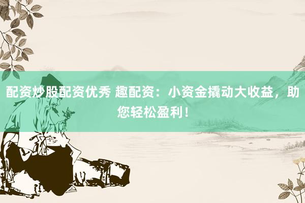 配资炒股配资优秀 趣配资：小资金撬动大收益，助您轻松盈利！