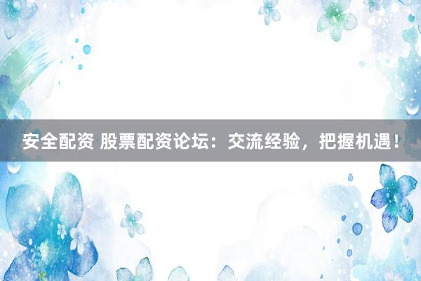 安全配资 股票配资论坛：交流经验，把握机遇！