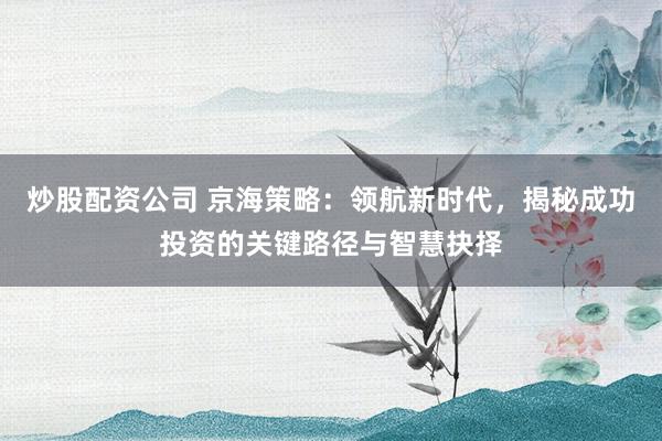 炒股配资公司 京海策略：领航新时代，揭秘成功投资的关键路径与智慧抉择