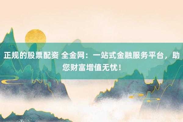 正规的股票配资 全金网：一站式金融服务平台，助您财富增值无忧！